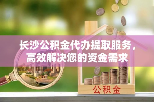 镇坪长沙公积金代办提取服务，高效解决您的资金需求