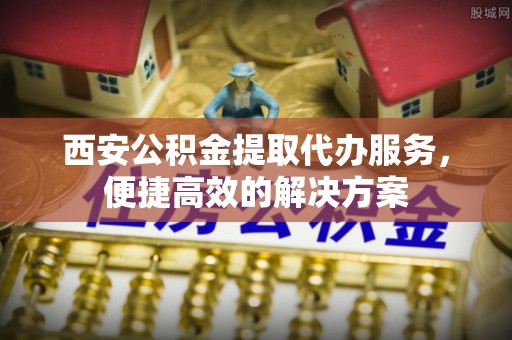 镇坪西安公积金提取代办服务，便捷高效的解决方案