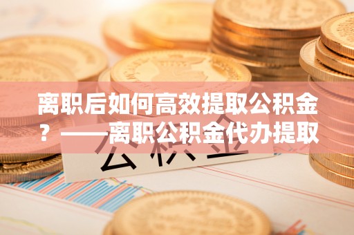 镇坪离职后如何高效提取公积金？——离职公积金代办提取全流程解析