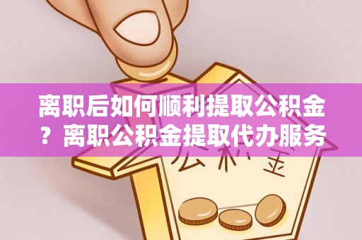 镇坪离职后如何顺利提取公积金？离职公积金提取代办服务帮你搞定！