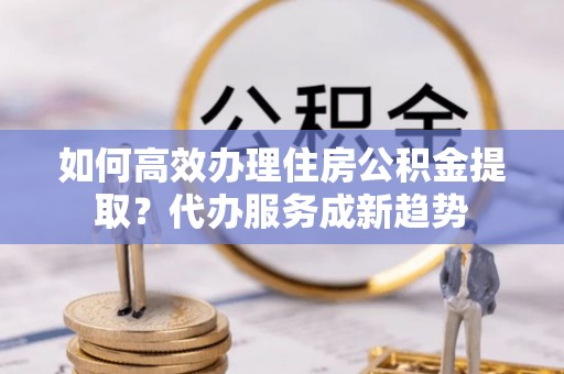镇坪如何高效办理住房公积金提取？代办服务成新趋势