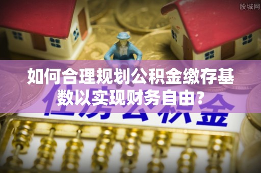 镇坪如何合理规划公积金缴存基数以实现财务自由？