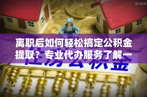 镇坪离职后如何轻松搞定公积金提取？专业代办服务了解一下