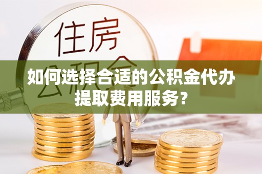镇坪如何选择合适的公积金代办提取费用服务？
