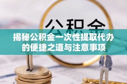 镇坪揭秘公积金一次性提取代办的便捷之道与注意事项