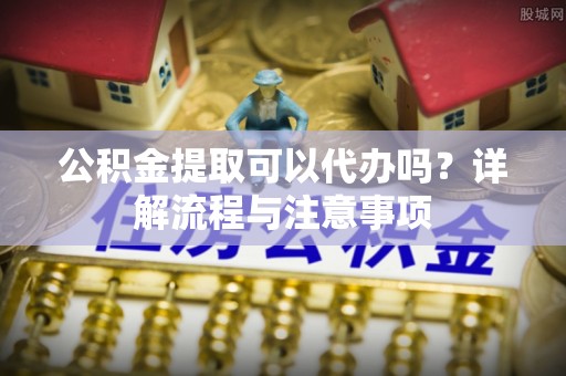 镇坪公积金提取可以代办吗？详解流程与注意事项