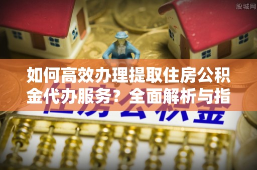 镇坪如何高效办理提取住房公积金代办服务？全面解析与指南