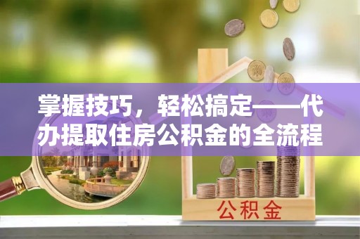 镇坪掌握技巧，轻松搞定——代办提取住房公积金的全流程解析
