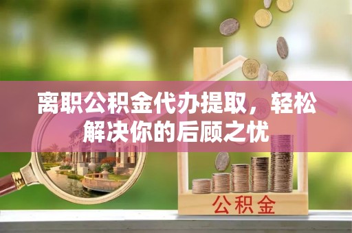 镇坪离职公积金代办提取，轻松解决你的后顾之忧