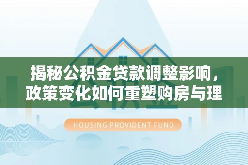镇坪揭秘公积金贷款调整影响，政策变化如何重塑购房与理财规划
