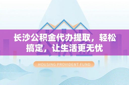 镇坪长沙公积金代办提取，轻松搞定，让生活更无忧