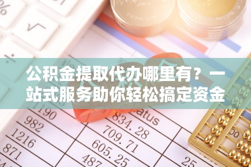 镇坪公积金提取代办哪里有？一站式服务助你轻松搞定资金难题