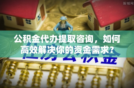 镇坪公积金代办提取咨询，如何高效解决你的资金需求？
