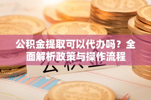 镇坪公积金提取可以代办吗？全面解析政策与操作流程