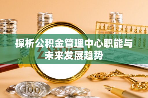 镇坪探析公积金管理中心职能与未来发展趋势