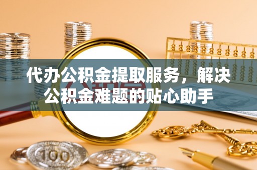 镇坪代办公积金提取服务，解决公积金难题的贴心助手