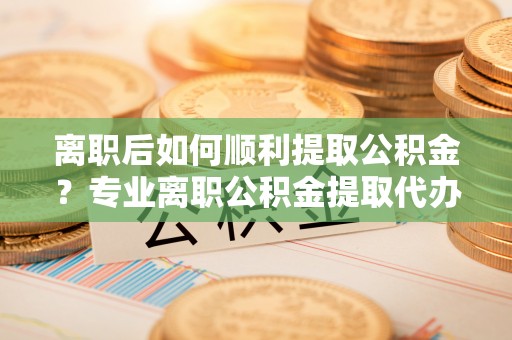 镇坪离职后如何顺利提取公积金？专业离职公积金提取代办服务指南