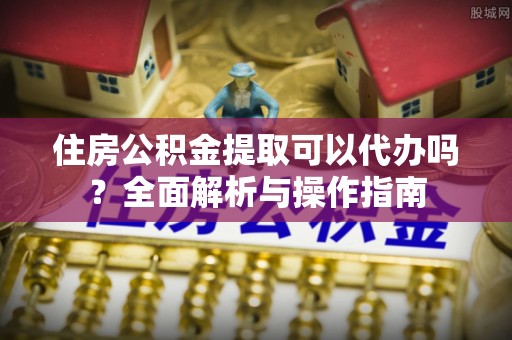 镇坪住房公积金提取可以代办吗？全面解析与操作指南