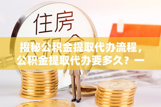 镇坪揭秘公积金提取代办流程，公积金提取代办要多久？一文读懂