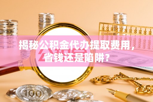 镇坪揭秘公积金代办提取费用，省钱还是陷阱？