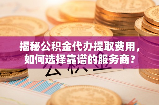 镇坪揭秘公积金代办提取费用，如何选择靠谱的服务商？