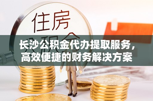 镇坪长沙公积金代办提取服务，高效便捷的财务解决方案