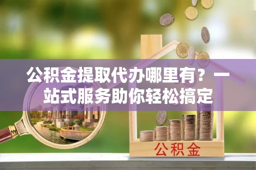 镇坪公积金提取代办哪里有？一站式服务助你轻松搞定