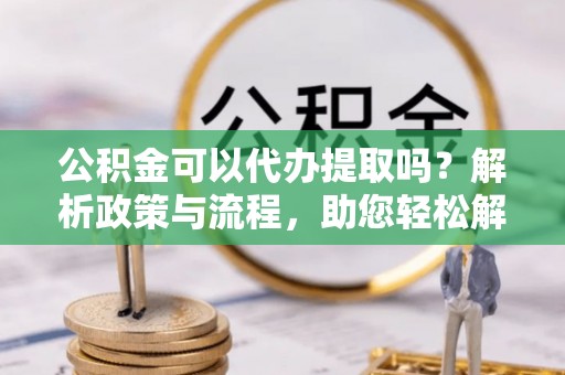 镇坪公积金可以代办提取吗？解析政策与流程，助您轻松解决疑问