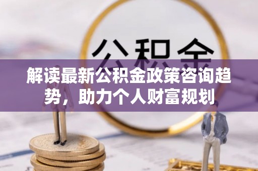 镇坪解读最新公积金政策咨询趋势，助力个人财富规划
