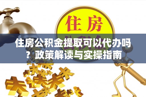 镇坪住房公积金提取可以代办吗？政策解读与实操指南