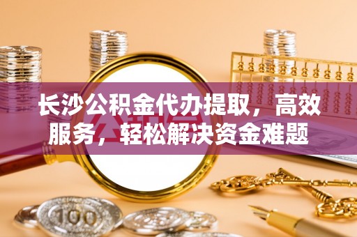 镇坪长沙公积金代办提取，高效服务，轻松解决资金难题