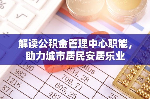 镇坪解读公积金管理中心职能，助力城市居民安居乐业
