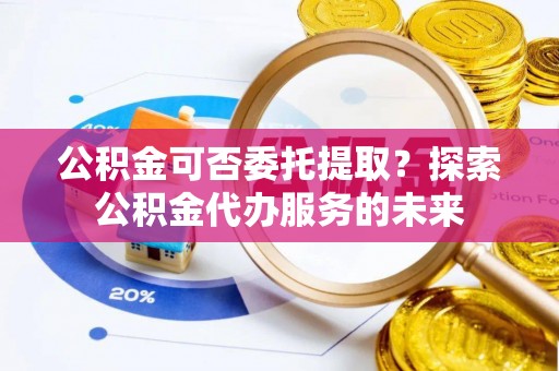 镇坪公积金可否委托提取？探索公积金代办服务的未来